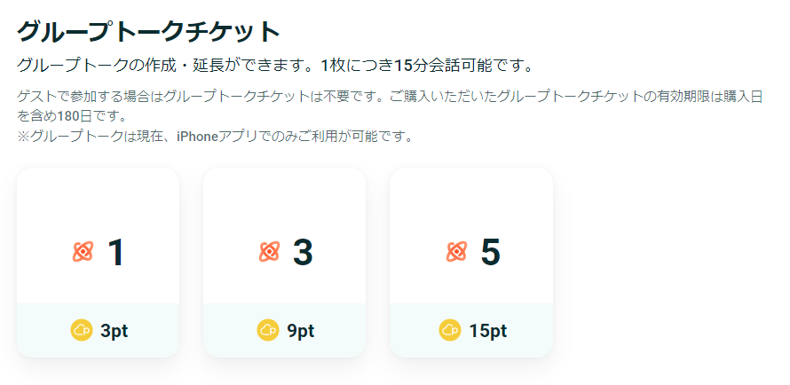 グループトークチケット
グループトークの作成・延長ができます。1枚につき15分会話可能です。

ゲストで参加する場合はグループトークチケットは不要です。ご購入いただいたグループトークチケットの有効期限は購入日を含め180日です。
※グループトークは現在、iPhoneアプリでのみご利用が可能です。

3pt→1枚
9pt→3枚
15pt→5枚