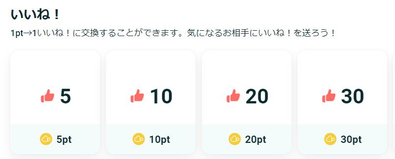 いいね！
1pt→1いいね！に交換することができます。気になるお相手にいいね！を送ろう！

5pt→5いいね！
10pt→10いいね！
20pt→20いいね！
30pt→30いいね！
50pt→50いいね！
100pt→100いいね！