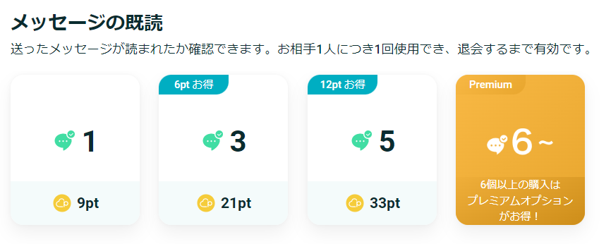 メッセージの既読
送ったメッセージが読まれたか確認できます。お相手1人につき1回使用でき、退会するまで有効です。

9pt→1人分
21pt→3人分
33pt→5人分
6個以上の購入はプレミアムオプションがお得！